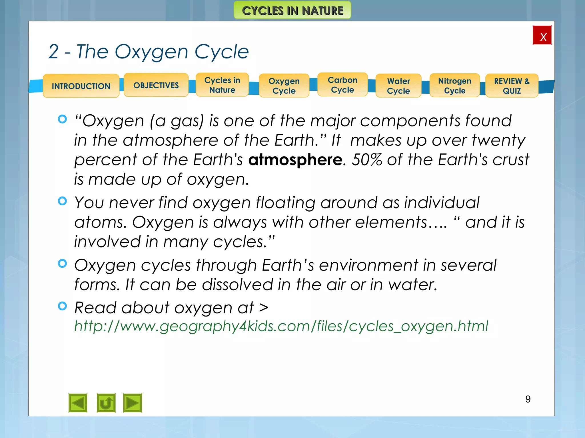 OBJECTIVES
Oxygen
Cycle
Carbon
Cycle
Water
Cycle
Nitrogen
Cycle
REVIEW &
QUIZ
INTRODUCTION
x
CYCLES IN NATURECYCLES IN NATURE
Cycles in
Nature
2 - The Oxygen Cycle
 “Oxygen (a gas) is one of the major components found
in the atmosphere of the Earth.” It makes up over twenty
percent of the Earth's atmosphere. 50% of the Earth's crust
is made up of oxygen.
 You never find oxygen floating around as individual
atoms. Oxygen is always with other elements…. “ and it is
involved in many cycles.”
 Oxygen cycles through Earth’s environment in several
forms. It can be dissolved in the air or in water.
 Read about oxygen at >
http://www.geography4kids.com/files/cycles_oxygen.html
9
 