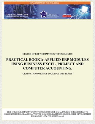 CENTER OF ERP AUTOMATION TECHNOLOGIES
PRACTICAL BOOK1:-APPLIED ERP MODULES
USING BUSINESS EXCEL, PROJECT AND
COMPUTER ACCOUNTING.
ORALUXTM WORKSHOP BOOKS/ GUIDES SERIES
THIS SKILL BUILDING INTERACTIVE BOOK OR GUIDE (SKILL COURSE) IS REGISTERED TO
ORALUXTM FOR GLOBAL SDC APPROVED MEMBERS, PARTNERS. GLOBAL SKILL DEVELOPMENT
EDUCATION LOW FEE SERIES (2011)
 