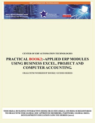 CENTER OF ERP AUTOMATION TECHNOLOGIES
PRACTICAL BOOK2:-APPLIED ERP MODULES
USING BUSINESS EXCEL, PROJECT AND
COMPUTER ACCOUNTING.
ORALUXTM WORKSHOP BOOKS/ GUIDES SERIES
THIS SKILL BUILDING INTERACTIVE BOOK OR GUIDE (SKILL COURSE) IS REGISTERED
TO ORALUXTM FOR GLOBAL SDC APPROVED MEMBERS, PARTNERS. GLOBAL SKILL
DEVELOPMENT EDUCATION LOW FEE SERIES (2011)
 