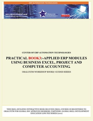 CENTER OF ERP AUTOMATION TECHNOLOGIES
PRACTICAL BOOK3:-APPLIED ERP MODULES
USING BUSINESS EXCEL, PROJECT AND
COMPUTER ACCOUNTING.
ORALUXTM WORKSHOP BOOKS/ GUIDES SERIES
THIS SKILL BUILDING INTERACTIVE BOOK OR GUIDE (SKILL COURSE) IS REGISTERED TO
ORALUXTM FOR GLOBAL SDC APPROVED MEMBERS, PARTNERS. GLOBAL SKILL DEVELOPMENT
EDUCATION LOW FEE SERIES (2011)
 