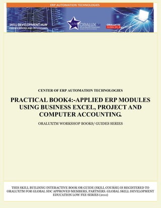 CENTER OF ERP AUTOMATION TECHNOLOGIES
PRACTICAL BOOK4:-APPLIED ERP MODULES
USING BUSINESS EXCEL, PROJECT AND
COMPUTER ACCOUNTING.
ORALUXTM WORKSHOP BOOKS/ GUIDES SERIES
THIS SKILL BUILDING INTERACTIVE BOOK OR GUIDE (SKILL COURSE) IS REGISTERED TO
ORALUXTM FOR GLOBAL SDC APPROVED MEMBERS, PARTNERS. GLOBAL SKILL DEVELOPMENT
EDUCATION LOW FEE SERIES (2011)
 