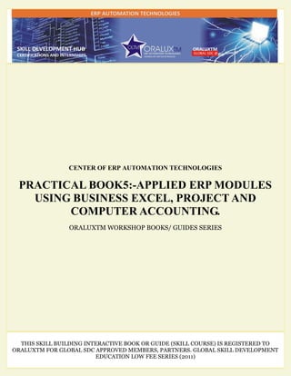 CENTER OF ERP AUTOMATION TECHNOLOGIES
PRACTICAL BOOK5:-APPLIED ERP MODULES
USING BUSINESS EXCEL, PROJECT AND
COMPUTER ACCOUNTING.
ORALUXTM WORKSHOP BOOKS/ GUIDES SERIES
THIS SKILL BUILDING INTERACTIVE BOOK OR GUIDE (SKILL COURSE) IS REGISTERED TO
ORALUXTM FOR GLOBAL SDC APPROVED MEMBERS, PARTNERS. GLOBAL SKILL DEVELOPMENT
EDUCATION LOW FEE SERIES (2011)
 