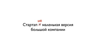 не 
Стартап = маленькая версия 
большой компании 
 