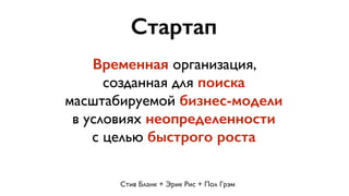 Стартап 
Временная организация, 
созданная для поиска 
масштабируемой бизнес-модели 
в условиях неопределенности 
с целью быстрого роста 
Стив Бланк + Эрик Рис + Пол Грэм 
 