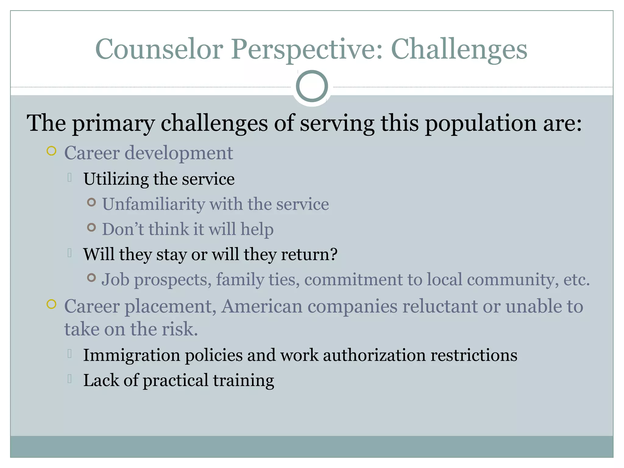 Counselor Perspective: Challenges
The primary challenges of serving this population are:
 Career development
 Utilizing the service
 Unfamiliarity with the service
 Don’t think it will help
 Will they stay or will they return?
 Job prospects, family ties, commitment to local community, etc.
 Career placement, American companies reluctant or unable to
take on the risk.
 Immigration policies and work authorization restrictions
 Lack of practical training
 
