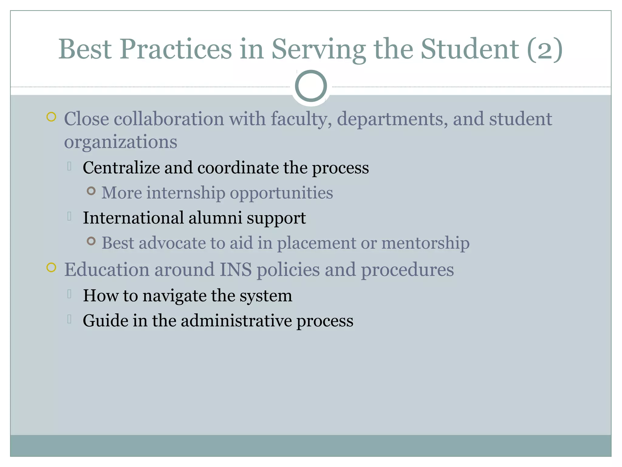 Best Practices in Serving the Student (2)
 Close collaboration with faculty, departments, and student
organizations
 Centralize and coordinate the process
 More internship opportunities
 International alumni support
 Best advocate to aid in placement or mentorship
 Education around INS policies and procedures
 How to navigate the system
 Guide in the administrative process
 