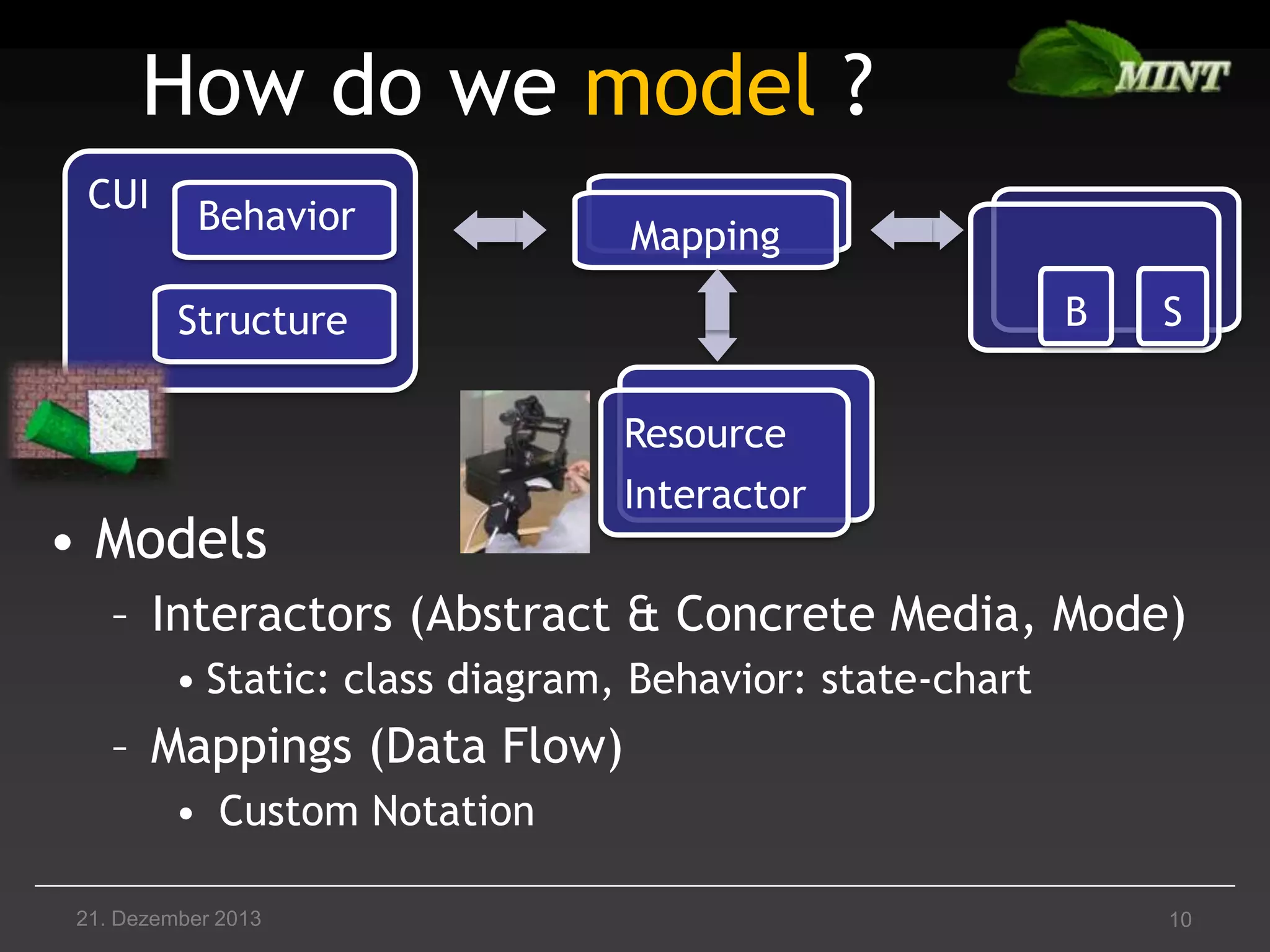 How do we model ?
CUI

Behavior

Mapping

B

Structure

• Models

S

Resource
Interactor

– Interactors (Abstract & Concrete Media, Mode)
• Static: class diagram, Behavior: state-chart

– Mappings (Data Flow)
• Custom Notation
21. Dezember 2013

10

 