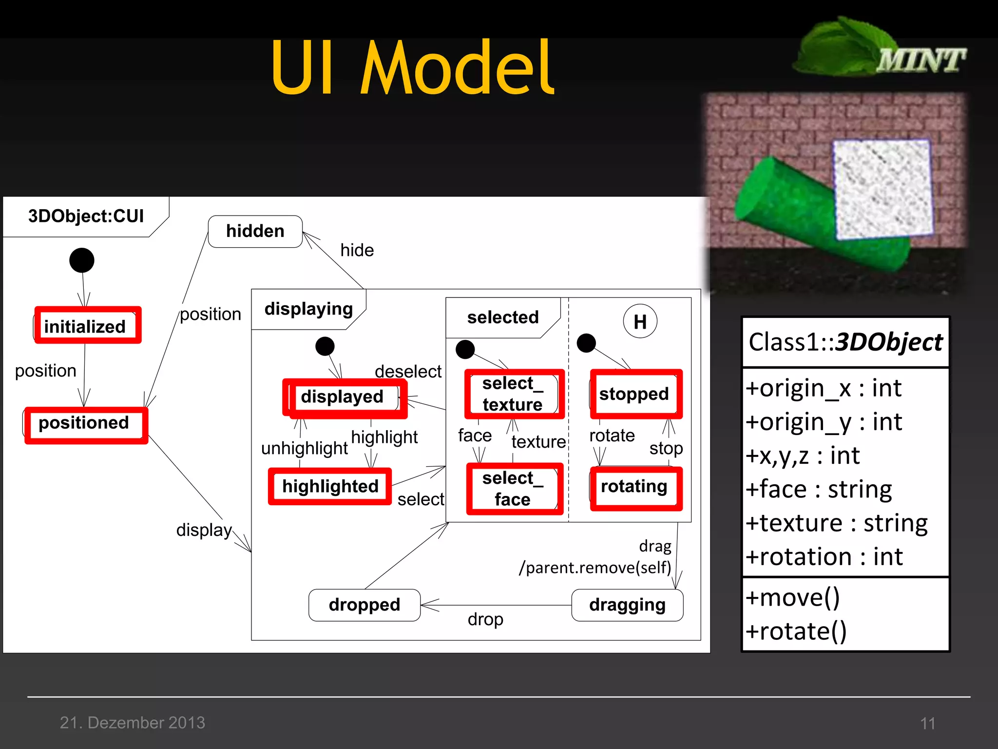 UI Model
3DObject:CUI

hidden
hide

initialized

position

position

displaying

selected

deselect
displayed

positioned
unhighlight

highlight

highlighted

select

select_
texture
face

select_
face

display

Class1::3DObject

stopped
rotate

stop

rotating

drag
/parent.remove(self)
dropped

21. Dezember 2013

texture

H

drop

dragging

+origin_x : int
+origin_y : int
+x,y,z : int
+face : string
+texture : string
+rotation : int
+move()
+rotate()

11

 