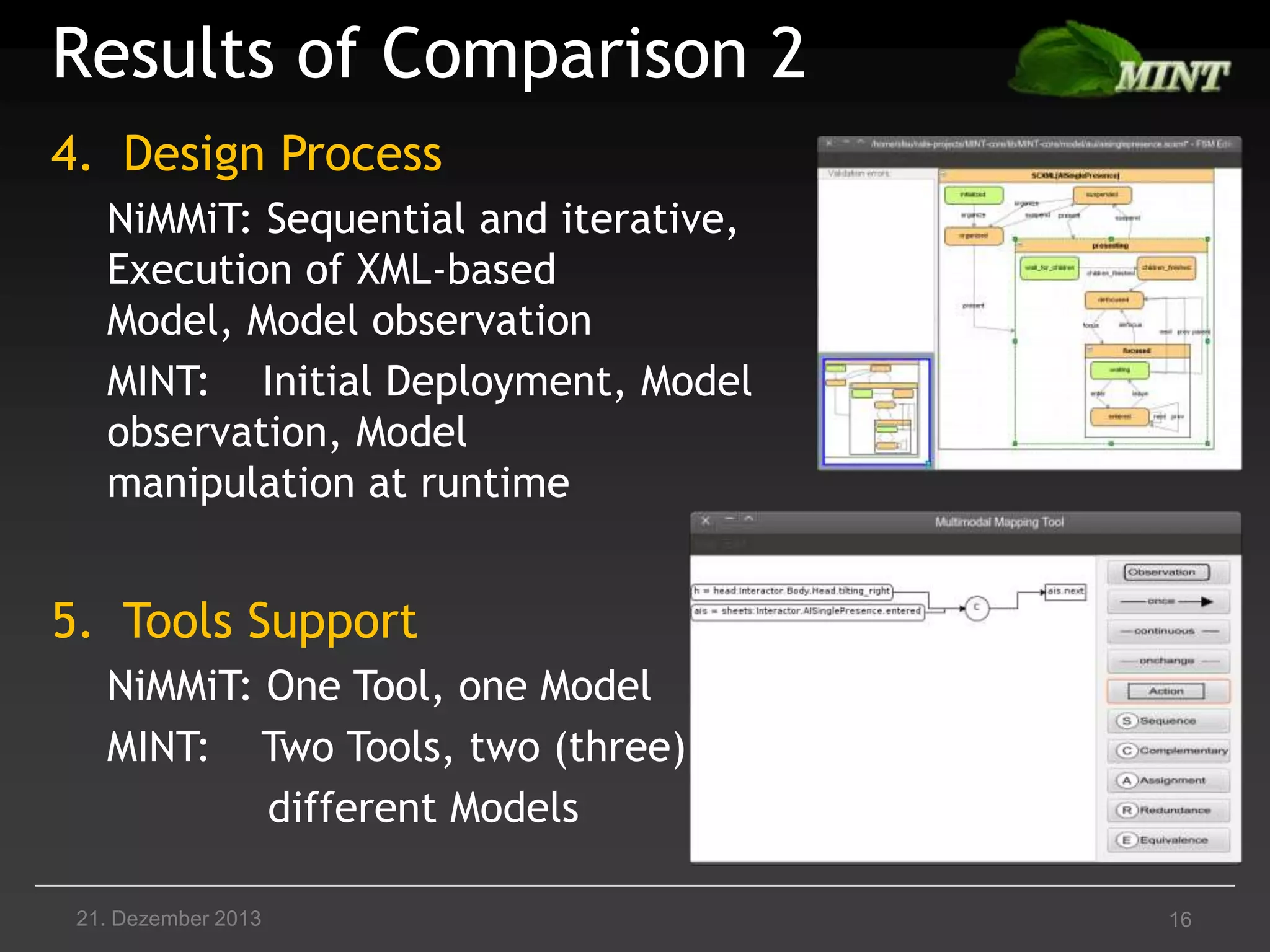 Results of Comparison 2
4. Design Process
NiMMiT: Sequential and iterative,
Execution of XML-based
Model, Model observation
MINT: Initial Deployment, Model
observation, Model
manipulation at runtime

5. Tools Support
NiMMiT: One Tool, one Model
MINT: Two Tools, two (three)
different Models
21. Dezember 2013

16

 