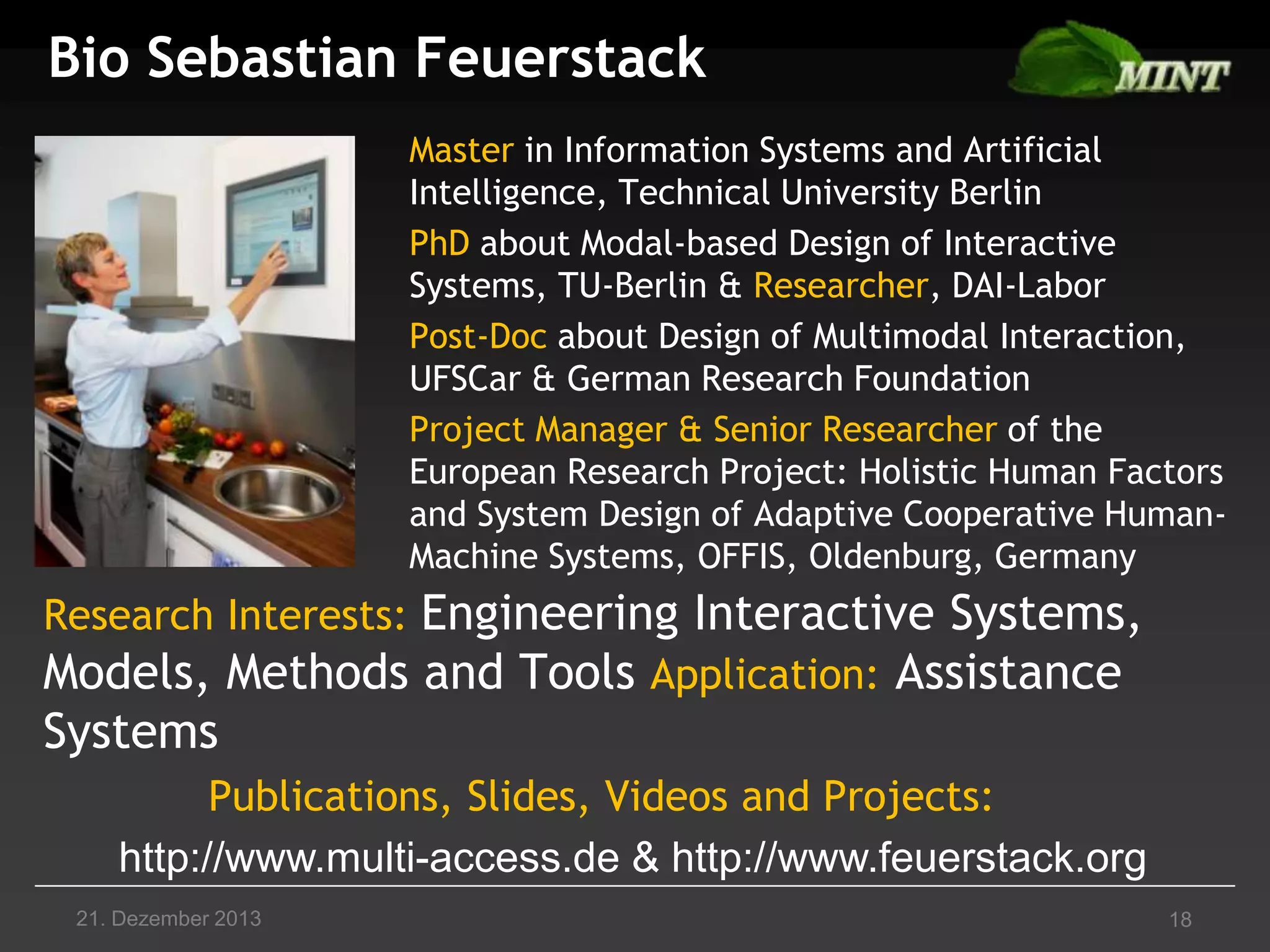 Bio Sebastian Feuerstack
Master in Information Systems and Artificial
Intelligence, Technical University Berlin
PhD about Modal-based Design of Interactive
Systems, TU-Berlin & Researcher, DAI-Labor
Post-Doc about Design of Multimodal Interaction,
UFSCar & German Research Foundation
Project Manager & Senior Researcher of the
European Research Project: Holistic Human Factors
and System Design of Adaptive Cooperative HumanMachine Systems, OFFIS, Oldenburg, Germany

Research Interests: Engineering Interactive Systems,
Models, Methods and Tools Application: Assistance

Systems
Publications, Slides, Videos and Projects:
http://www.multi-access.de & http://www.feuerstack.org
21. Dezember 2013

18

 