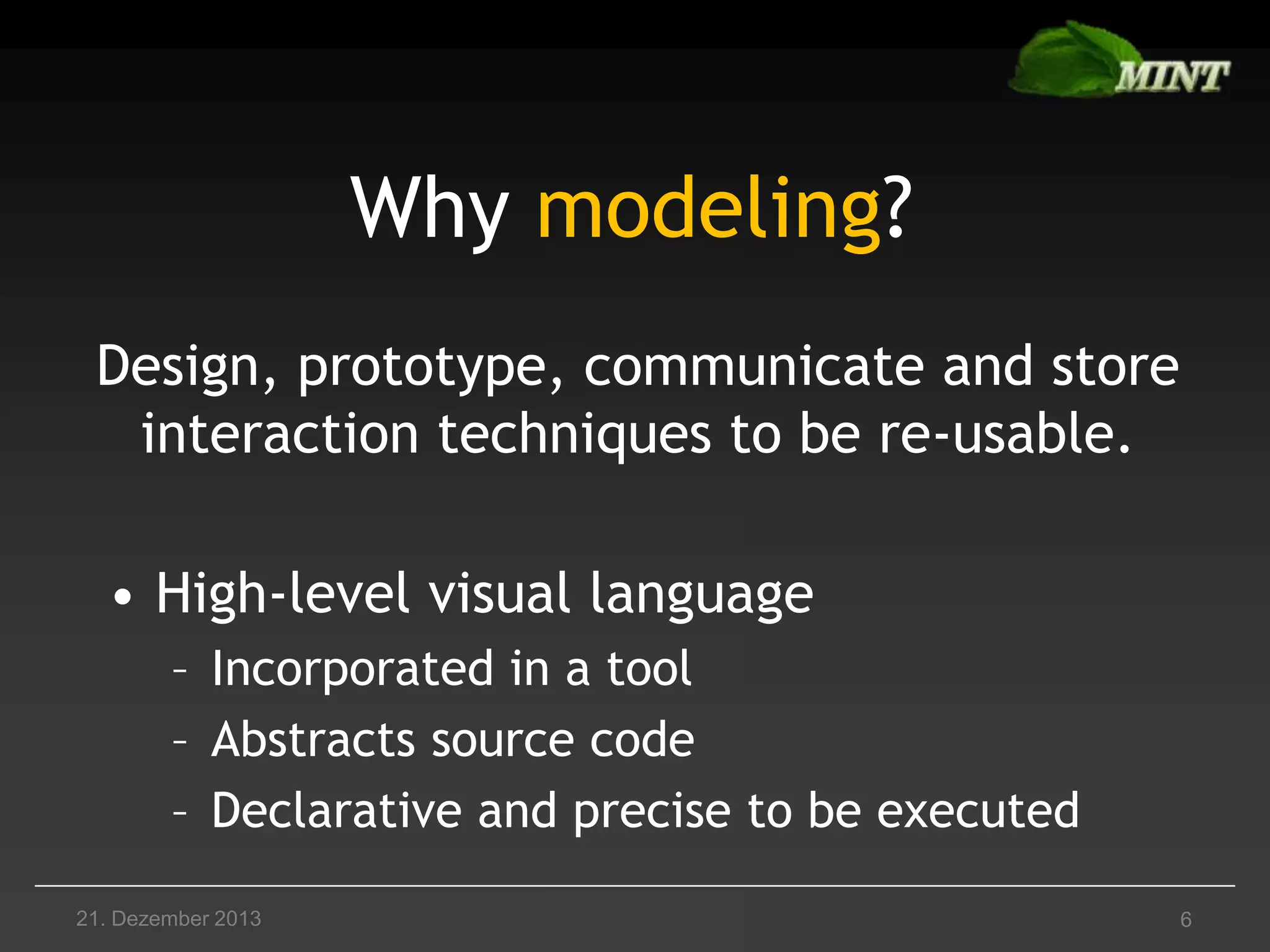 Why modeling?
Design, prototype, communicate and store
interaction techniques to be re-usable.
• High-level visual language
– Incorporated in a tool
– Abstracts source code
– Declarative and precise to be executed
21. Dezember 2013

6

 