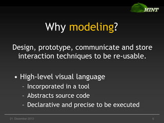 Why modeling?
Design, prototype, communicate and store
interaction techniques to be re-usable.
• High-level visual language
– Incorporated in a tool
– Abstracts source code
– Declarative and precise to be executed
21. Dezember 2013

6

 