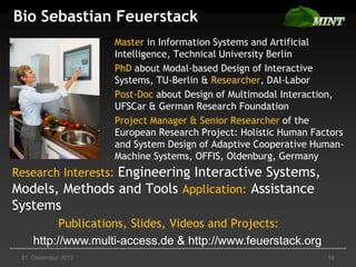 Bio Sebastian Feuerstack
Master in Information Systems and Artificial
Intelligence, Technical University Berlin
PhD about Modal-based Design of Interactive
Systems, TU-Berlin & Researcher, DAI-Labor
Post-Doc about Design of Multimodal Interaction,
UFSCar & German Research Foundation
Project Manager & Senior Researcher of the
European Research Project: Holistic Human Factors
and System Design of Adaptive Cooperative HumanMachine Systems, OFFIS, Oldenburg, Germany

Research Interests: Engineering Interactive Systems,
Models, Methods and Tools Application: Assistance

Systems
Publications, Slides, Videos and Projects:
http://www.multi-access.de & http://www.feuerstack.org
21. Dezember 2013

18

 