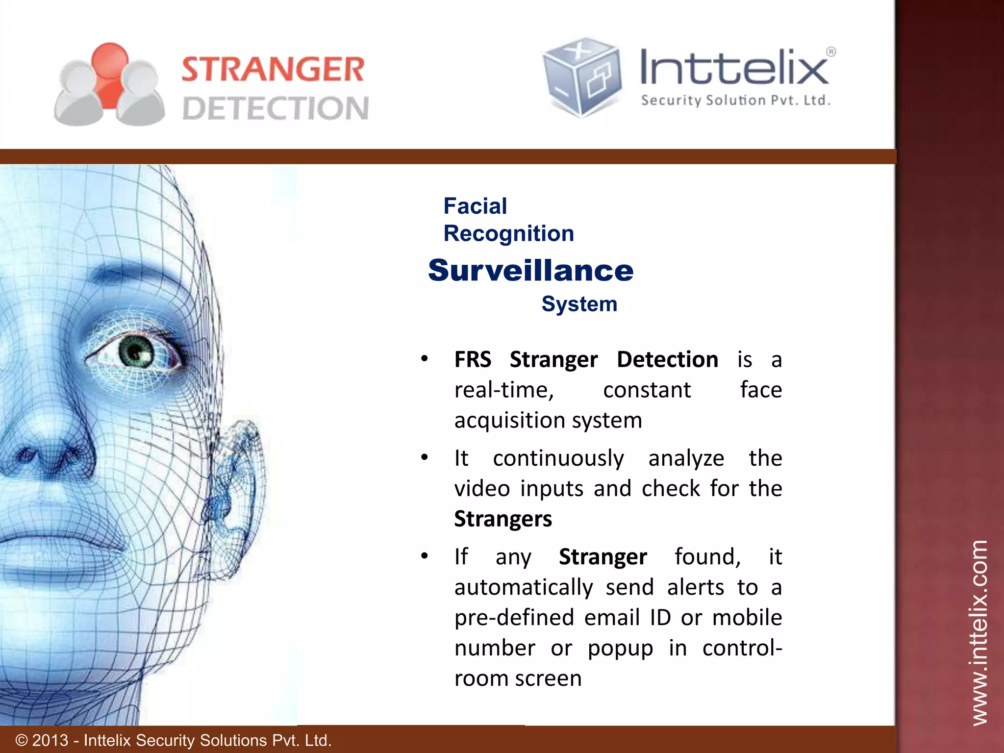 Facial
Recognition

Surveillance
• FRS Stranger Detection is a
real-time,
constant
face
acquisition system
• It continuously analyze the
video inputs and check for the
Strangers
• If any Stranger found, it
automatically send alerts to a
pre-defined email ID or mobile
number or popup in controlroom screen
© 2013 - Inttelix Security Solutions Pvt. Ltd.

www.inttelix.com

System

 