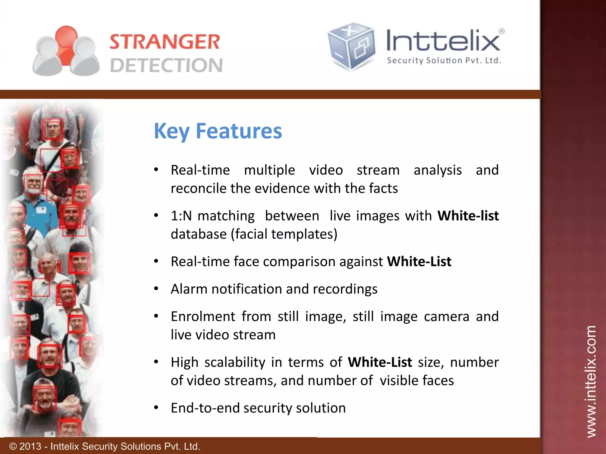 Key Features
• Real-time multiple video stream analysis and
reconcile the evidence with the facts
• 1:N matching between live images with White-list
database (facial templates)

• Real-time face comparison against White-List
• Enrolment from still image, still image camera and
live video stream
• High scalability in terms of White-List size, number
of video streams, and number of visible faces
• End-to-end security solution
© 2013 - Inttelix Security Solutions Pvt. Ltd.

www.inttelix.com

• Alarm notification and recordings

 