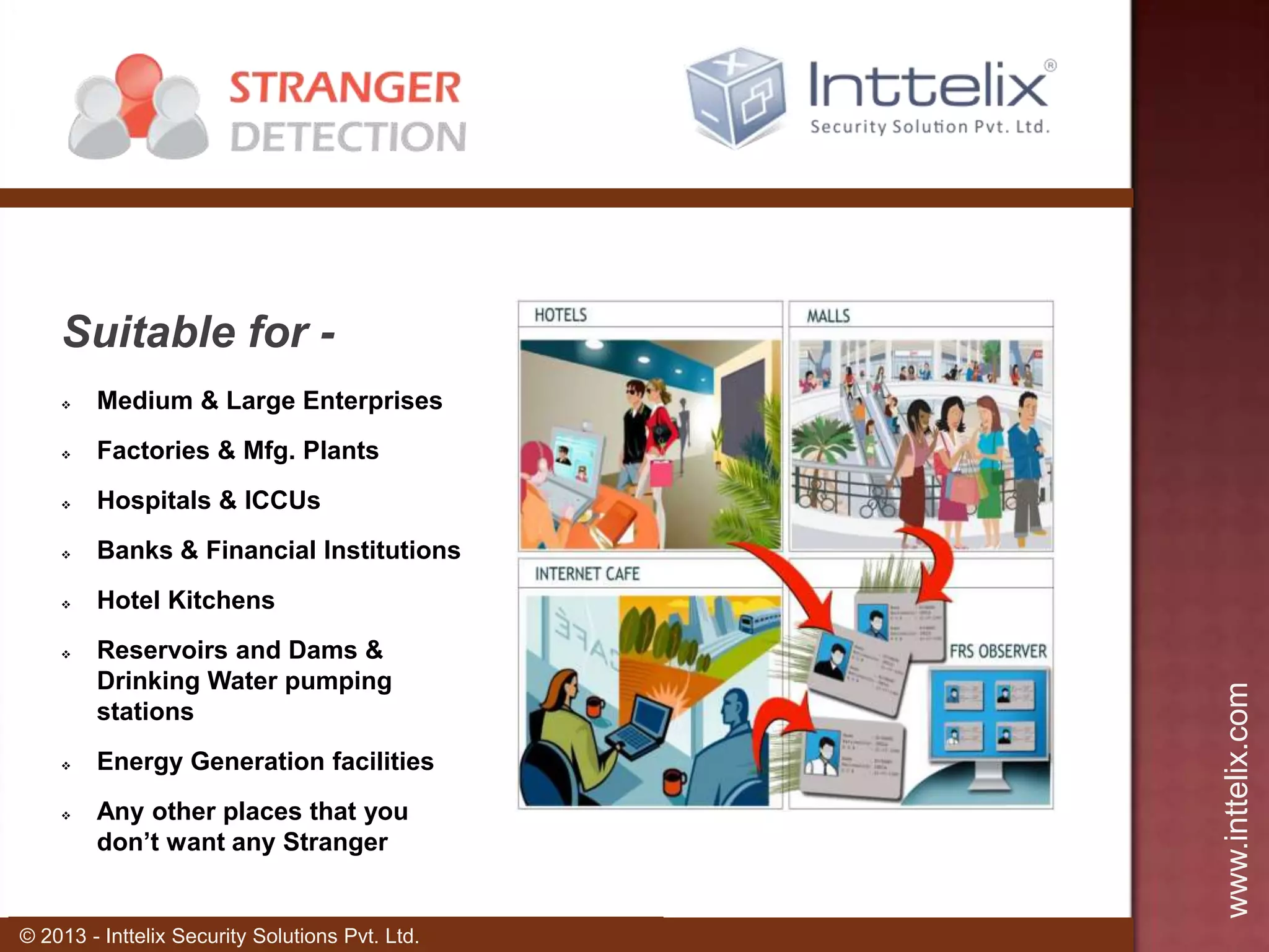 Suitable for Medium & Large Enterprises



Factories & Mfg. Plants



Hospitals & ICCUs



Banks & Financial Institutions



Hotel Kitchens







Reservoirs and Dams &
Drinking Water pumping
stations
Energy Generation facilities
Any other places that you
don’t want any Stranger

© 2013 - Inttelix Security Solutions Pvt. Ltd.

www.inttelix.com



 