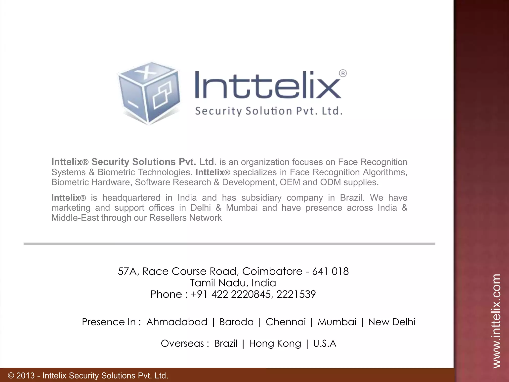 Inttelix® Security Solutions Pvt. Ltd. is an organization focuses on Face Recognition
Systems & Biometric Technologies. Inttelix® specializes in Face Recognition Algorithms,
Biometric Hardware, Software Research & Development, OEM and ODM supplies.

57A, Race Course Road, Coimbatore - 641 018
Tamil Nadu, India
Phone : +91 422 2220845, 2221539
Presence In : Ahmadabad | Baroda | Chennai | Mumbai | New Delhi
Overseas : Brazil | Hong Kong | U.S.A
© 2013 - Inttelix Security Solutions Pvt. Ltd.

www.inttelix.com

Inttelix® is headquartered in India and has subsidiary company in Brazil. We have
marketing and support offices in Delhi & Mumbai and have presence across India &
Middle-East through our Resellers Network

 