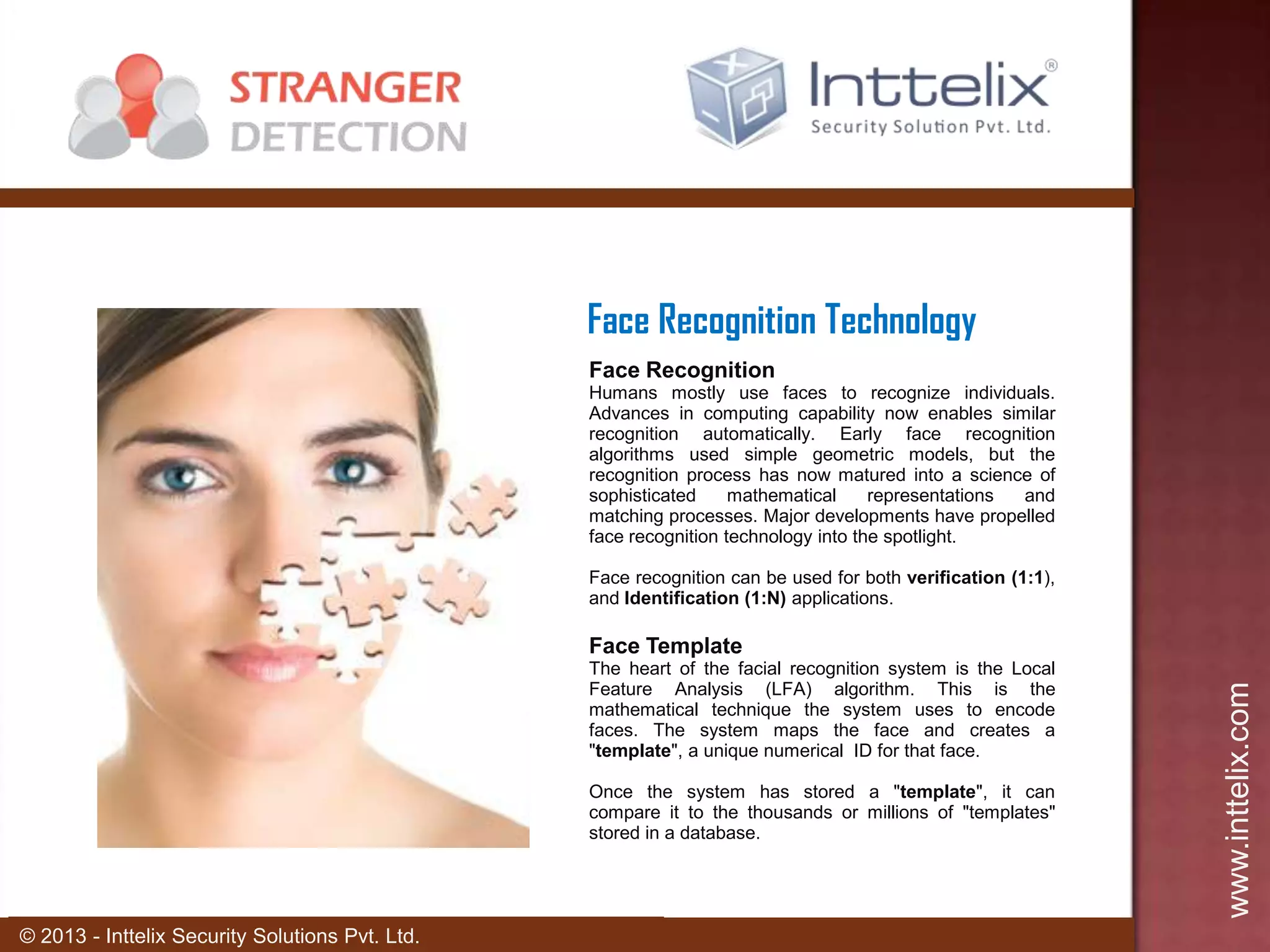Face Recognition Technology
Face Recognition
Humans mostly use faces to recognize individuals.
Advances in computing capability now enables similar
recognition automatically. Early face recognition
algorithms used simple geometric models, but the
recognition process has now matured into a science of
sophisticated
mathematical
representations
and
matching processes. Major developments have propelled
face recognition technology into the spotlight.
Face recognition can be used for both verification (1:1),
and Identification (1:N) applications.

The heart of the facial recognition system is the Local
Feature Analysis (LFA) algorithm. This is the
mathematical technique the system uses to encode
faces. The system maps the face and creates a
"template", a unique numerical ID for that face.
Once the system has stored a "template", it can
compare it to the thousands or millions of "templates"
stored in a database.

© 2013 - Inttelix Security Solutions Pvt. Ltd.

www.inttelix.com

Face Template

 