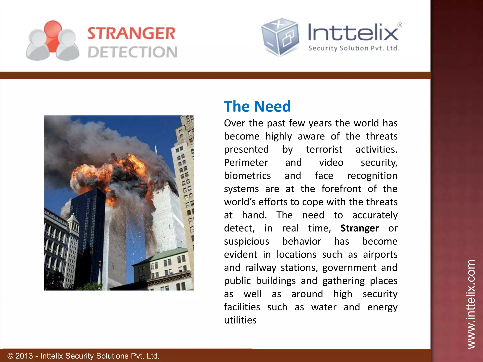 Over the past few years the world has
become highly aware of the threats
presented by terrorist activities.
Perimeter
and
video
security,
biometrics and face recognition
systems are at the forefront of the
world’s efforts to cope with the threats
at hand. The need to accurately
detect, in real time, Stranger or
suspicious behavior has become
evident in locations such as airports
and railway stations, government and
public buildings and gathering places
as well as around high security
facilities such as water and energy
utilities
© 2013 - Inttelix Security Solutions Pvt. Ltd.

www.inttelix.com

The Need

 