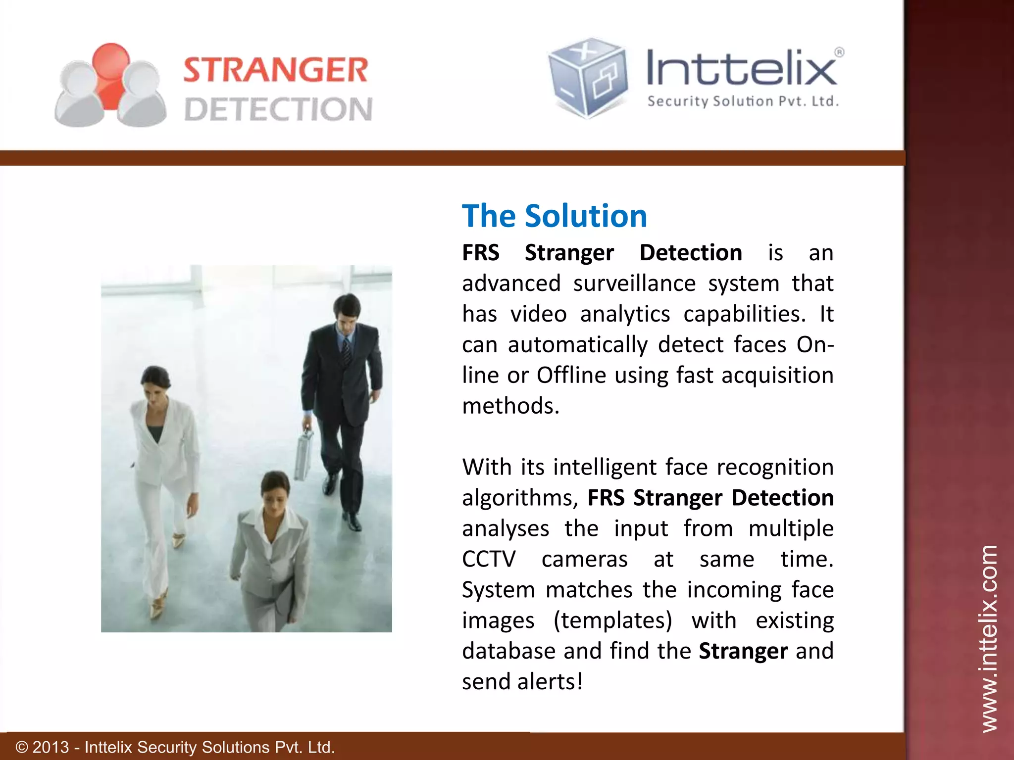 The Solution

With its intelligent face recognition
algorithms, FRS Stranger Detection
analyses the input from multiple
CCTV cameras at same time.
System matches the incoming face
images (templates) with existing
database and find the Stranger and
send alerts!
© 2013 - Inttelix Security Solutions Pvt. Ltd.

www.inttelix.com

FRS Stranger Detection is an
advanced surveillance system that
has video analytics capabilities. It
can automatically detect faces Online or Offline using fast acquisition
methods.

 