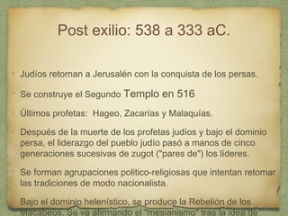 Post exilio: 538 a 333 aC.
Judíos retornan a Jerusalén con la conquista de los persas.
Se construye el Segundo Templo en 516
Últimos profetas: Hageo, Zacarías y Malaquías.
Después de la muerte de los profetas judíos y bajo el dominio
persa, el liderazgo del pueblo judío pasó a manos de cinco
generaciones sucesivas de zugot ("pares de") los líderes.
Se forman agrupaciones politico-religiosas que intentan retomar
las tradiciones de modo nacionalista.
Bajo el dominio helenístico, se produce la Rebelión de los
Macabeos. Se va afirmando el "mesianismo" tras la idea de
 