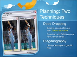 Planning: Two 
Techniques 
Dead Dropping 
Email is constructed, not 
sent, Saved as a draft 
American and British can not 
hack into an email 
Steganography 
hiding messages in graphic 
files 
 