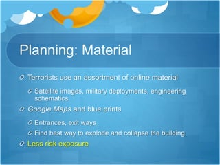 Planning: Material 
Terrorists use an assortment of online material 
Satellite images, military deployments, engineering 
schematics 
Google Maps and blue prints 
Entrances, exit ways 
Find best way to explode and collapse the building 
Less risk exposure 
 