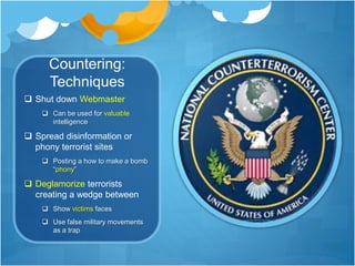 Countering: 
Techniques 
 Shut down Webmaster 
 Can be used for valuable 
intelligence 
 Spread disinformation or 
phony terrorist sites 
 Posting a how to make a bomb 
“phony” 
 Deglamorize terrorists 
creating a wedge between 
 Show victims faces 
 Use false military movements 
as a trap 
 