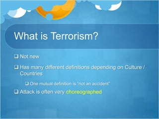 What is Terrorism? 
 Not new 
 Has many different definitions depending on Culture / 
Countries 
 One mutual definition is “not an accident” 
 Attack is often very choreographed 
 