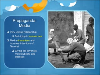 Propaganda: 
Media 
 Very unique relationship 
 Both trying to increase view 
 Media dramatizes and 
increase intentions of 
Terrorist 
 Giving the terrorists 
more publicity and 
attention 
 