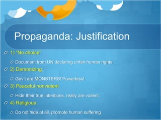 Propaganda: Justification 
1) “No choice” 
Document from UN declaring unfair human rights 
2) Demonizing 
Gov’t are MONSTERS! Powerless! 
3) Peaceful nonviolent 
Hide their true intentions, really are violent 
4) Religious 
Do not hide at all, promote human suffering 
 