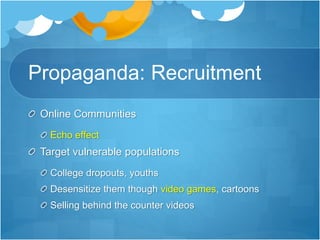 Propaganda: Recruitment 
Online Communities 
Echo effect 
Target vulnerable populations 
College dropouts, youths 
Desensitize them though video games, cartoons 
Selling behind the counter videos 
 