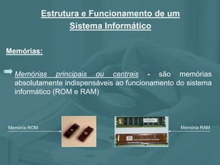 Memórias principais ou centrais - são memórias
absolutamente indispensáveis ao funcionamento do sistema
informático (ROM e RAM)
Memória ROM Memória RAM
Memórias:
Estrutura e Funcionamento de um
Sistema Informático
 
