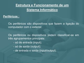 Periféricos :
Estrutura e Funcionamento de um
Sistema Informático
Os periféricos são dispositivos que fazem a ligação do
computador com o exterior.
Os periféricos ou dispositivos podem classificar-se em
três agrupamentos principais:
- só de entrada (input);
- só de saída (output);
- de entrada e saída (input/output).
 