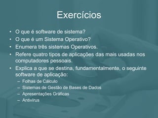 Exercícios
• O que é software de sistema?
• O que é um Sistema Operativo?
• Enumera três sistemas Operativos.
• Refere quatro tipos de aplicações das mais usadas nos
computadores pessoais.
• Explica a que se destina, fundamentalmente, o seguinte
software de aplicação:
– Folhas de Cálculo
– Sistemas de Gestão de Bases de Dados
– Apresentações Gráficas
– Antivírus
 