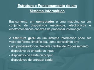 Estrutura e Funcionamento de um
Sistema Informático
Basicamente, um computador é uma máquina ou um
conjunto de dispositivos mecânicos, electrónicos e
electromecânicos capazes de processar informação.
A estrutura geral de um sistema informático pode ser
vista, de forma simplificada, como consistindo em:
- um processador ou Unidade Central de Processamento;
- dispositivo de entrada ou input;
- dispositivo de saída ou output;
- dispositivos de entrada/ saída.
 