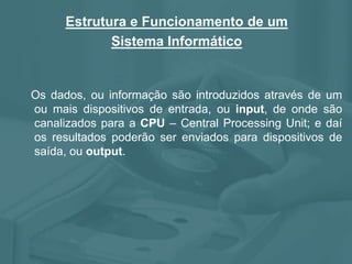Estrutura e Funcionamento de um
Sistema Informático
Os dados, ou informação são introduzidos através de um
ou mais dispositivos de entrada, ou input, de onde são
canalizados para a CPU – Central Processing Unit; e daí
os resultados poderão ser enviados para dispositivos de
saída, ou output.
 