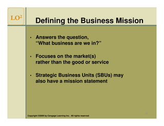 LO2          Defining the Business Mission

        •    Answers the question,
             “What business are we in?”

        •    Focuses on the market(s)
             rather than the good or service

        •    Strategic Business Units (SBUs) may
             also have a mission statement




                                                                     13
      Copyright ©2009 by Cengage Learning Inc. All rights reserved
 
