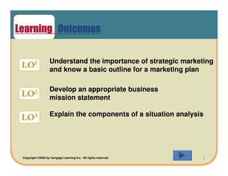 Learning Outcomes

                   Understand the importance of strategic marketing
 LOI               and know a basic outline for a marketing plan

                   Develop an appropriate business
 LO2               mission statement

                   Explain the components of a situation analysis
 LO3



 Copyright ©2009 by Cengage Learning Inc. All rights reserved   2
 