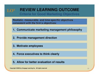 LO4              REVIEW LEARNING OUTCOME
                Criteria for Good Marketing Objectives
     Realistic, measurable, and time-specific objectives
     consistent with the firm’s objectives:

     1. Communicate marketing management philosophy

     2. Provide management direction

     3. Motivate employees

     4. Force executives to think clearly

     5. Allow for better evaluation of results

 Copyright ©2009 by Cengage Learning Inc. All rights reserved   26
 