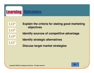 Learning Outcomes

 LO4                   Explain the criteria for stating good marketing
                          objectives
 LO5
                       Identify sources of competitive advantage
 LO6
                       Identify strategic alternatives
 LO7
                       Discuss target market strategies




 Copyright ©2009 by Cengage Learning Inc. All rights reserved        3
 