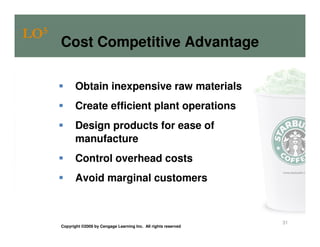 LO5
      Cost Competitive Advantage

             Obtain inexpensive raw materials
             Create efficient plant operations
             Design products for ease of
             manufacture
             Control overhead costs
             Avoid marginal customers



                                                                     31
      Copyright ©2009 by Cengage Learning Inc. All rights reserved
 