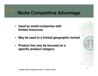 LO5
       Niche Competitive Advantage

      • Used by small companies with
        limited resources

      • May be used in a limited geographic market

      • Product line may be focused on a
        specific product category




                                                                       36
        Copyright ©2009 by Cengage Learning Inc. All rights reserved
 