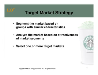 LO7
                Target Market Strategy

  • Segment the market based on
    groups with similar characteristics

  • Analyze the market based on attractiveness
    of market segments

  • Select one or more target markets




                                                                     47
      Copyright ©2009 by Cengage Learning Inc. All rights reserved
 