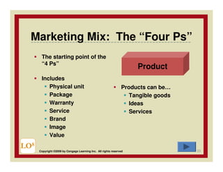 Marketing Mix: The “Four Ps”
       The starting point of the
       “4 Ps”
                                                                     Product
       Includes
          Physical unit                                         Products can be…
          Package                                                  Tangible goods
          Warranty                                                 Ideas
          Service                                                  Services
          Brand
          Image
          Value

LO8                                                                                 53
      Copyright ©2009 by Cengage Learning Inc. All rights reserved
 
