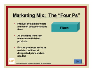 Marketing Mix: The “Four Ps”
       Product availability where
       and when customers want
       them
                                                                     Place

       All activities from raw
       materials to finished
       products

       Ensure products arrive in
       usable condition at
       designated places when
       needed

LO8                                                                          54
      Copyright ©2009 by Cengage Learning Inc. All rights reserved
 
