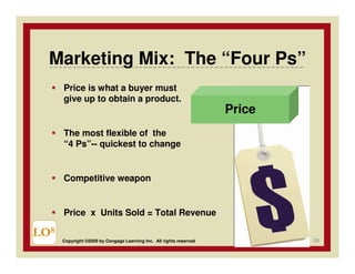 Marketing Mix: The “Four Ps”
      Price is what a buyer must
      give up to obtain a product.
                                                                     Price
      The most flexible of the
      “4 Ps”-- quickest to change


      Competitive weapon


      Price x Units Sold = Total Revenue

LO8                                                                          56
      Copyright ©2009 by Cengage Learning Inc. All rights reserved
 