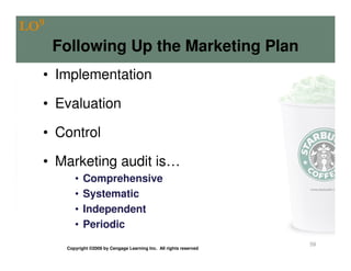 LO9
      Following Up the Marketing Plan
  • Implementation

  • Evaluation

  • Control

  • Marketing audit is…
          •   Comprehensive
          •   Systematic
          •   Independent
          •   Periodic
                                                                      59
       Copyright ©2009 by Cengage Learning Inc. All rights reserved
 
