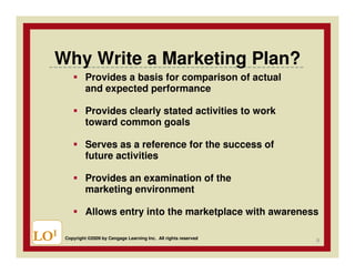 Why Write a Marketing Plan?
               Provides a basis for comparison of actual
               and expected performance

               Provides clearly stated activities to work
               toward common goals

               Serves as a reference for the success of
               future activities

               Provides an examination of the
               marketing environment

               Allows entry into the marketplace with awareness

LOI   Copyright ©2009 by Cengage Learning Inc. All rights reserved
                                                                     9
 
