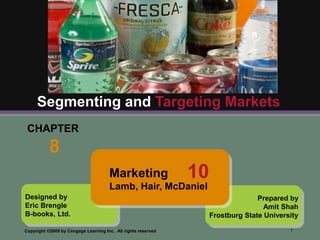 Segmenting and Targeting Markets
 CHAPTER
           8
                                      Marketing                10
                                      Lamb, Hair, McDaniel
Designed by                                                                       Prepared by
Eric Brengle                                                                        Amit Shah
B-books, Ltd.                                                       Frostburg State University

Copyright ©2009 by Cengage Learning Inc. All rights reserved                               1
 